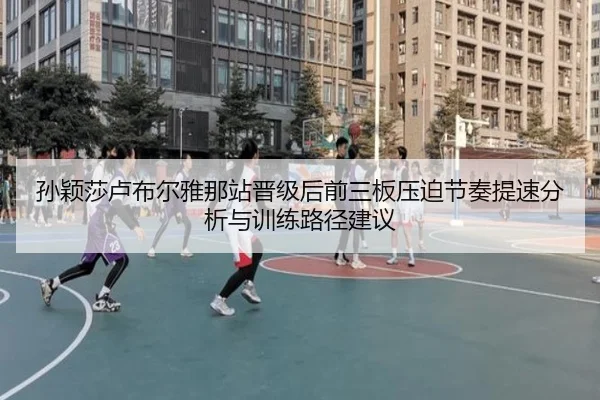 孙颖莎卢布尔雅那站晋级后前三板压迫节奏提速分析与训练路径建议